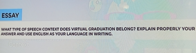 ESSAY 
WHAT TYPE OF SPEECH CONTEXT DOES VIRTUAL GRADUATION BELONG? EXPLAIN PROPERLY YOUR 
ANSWER AND USE ENGLISH AS YOUR LANGUAGE IN WRITING.