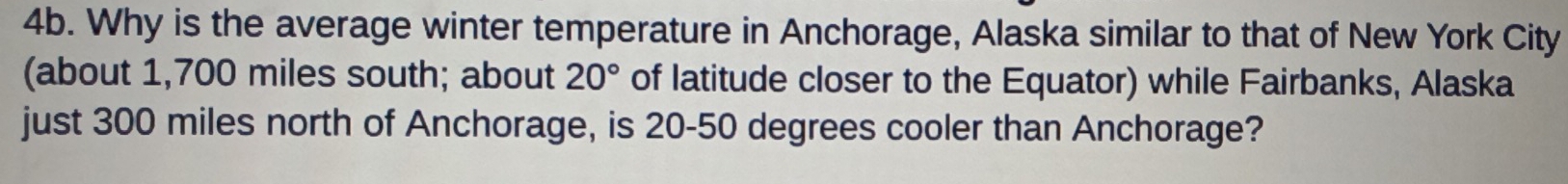 Why is the average winter temperature in Anchorage, Alaska similar to that of New York City 
(about 1,700 miles south; about 20° of latitude closer to the Equator) while Fairbanks, Alaska 
just 300 miles north of Anchorage, is 20-50 degrees cooler than Anchorage?