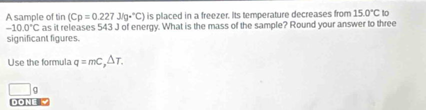 A sample of tin (Cp=0.227J/g·°C) is placed in a freezer. Its temperature decreases from 15.0°C to
-10.0°C as it releases 543 J of energy. What is the mass of the sample? Round your answer to three 
significant figures. 
Use the formula q=mC_p△ T. 
□ 9 
DONE