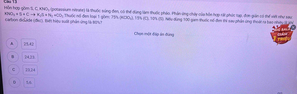 Hồn hợp gồm S, C, KNO_3 (potassium nitrate) là thuốc súng đen, có thế dùng làm thuốc pháo. Phản ứng cháy của hỗn hợp rất phức tạp, đơn giản có thế viết như sau:
KNO_3+S+Cto K_2S+N_2+CO_2 Thuốc nổ đen loại 1 gồm: 75% (KClO_3) 0, 15% (C), 10% (S). Nếu dùng 100 gam thuốc nố đen thì sau phản ứng thoát ra bao nhiều lít khí
carbon didxide (đkc). Biết hiệu suất phản ứng là 80%?
ig salé X
Chọn một đáp án đúng giảm
TRIEU
A 25,42
B 24, 23.
C 23, 24
D 5, 6.