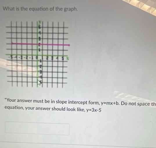 What is the equation of the graph.
*Your answer must be in slope intercept form, y=mx+b. Do not space th
equation, your answer should look like, y=3x-5