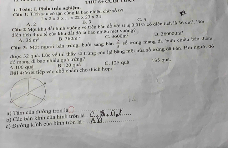 Thư 6+ Cươi TUxN
1. Toán: I. Phần trắc nghiệm:
Câu 1: Tích sau có tận cùng là bao nhiêu chữ số 0?
1* 2* 3* ...* 22* 23* 24
C. 4
A. 2 B. 3
Cầu 2 Một khu đất hình vuông vẽ trên bản đồ với tỉ lệ 0,01% có diện tích là 36cm^2. Hỏi
diện tích thực tế của khu đất đó là bao nhiêu mét vuông? 360000m^2
A. 36m^2 B. 360m^2 C. 3600m^2 D.
Câu 3: Một người bán trứng, buổi sáng bán  2/5  số trứng mang đi, buổi chiều bán thêm
được 32 quả. Lúc về thì thấy số trứng còn lại bằng một nửa số trứng đã bán. Hỏi người đó
đó mang đi bao nhiêu quả trứng?
A. 100 quả B. 120 quả C. 125 quả 135 quả.
Bài 4:Viết tiếp vào chỗ chấm cho thích hợp:
a) Tâm của đường tròn là_
_
b) Các bán kính của hình tròn là :_
c) Đường kính của hình tròn là :