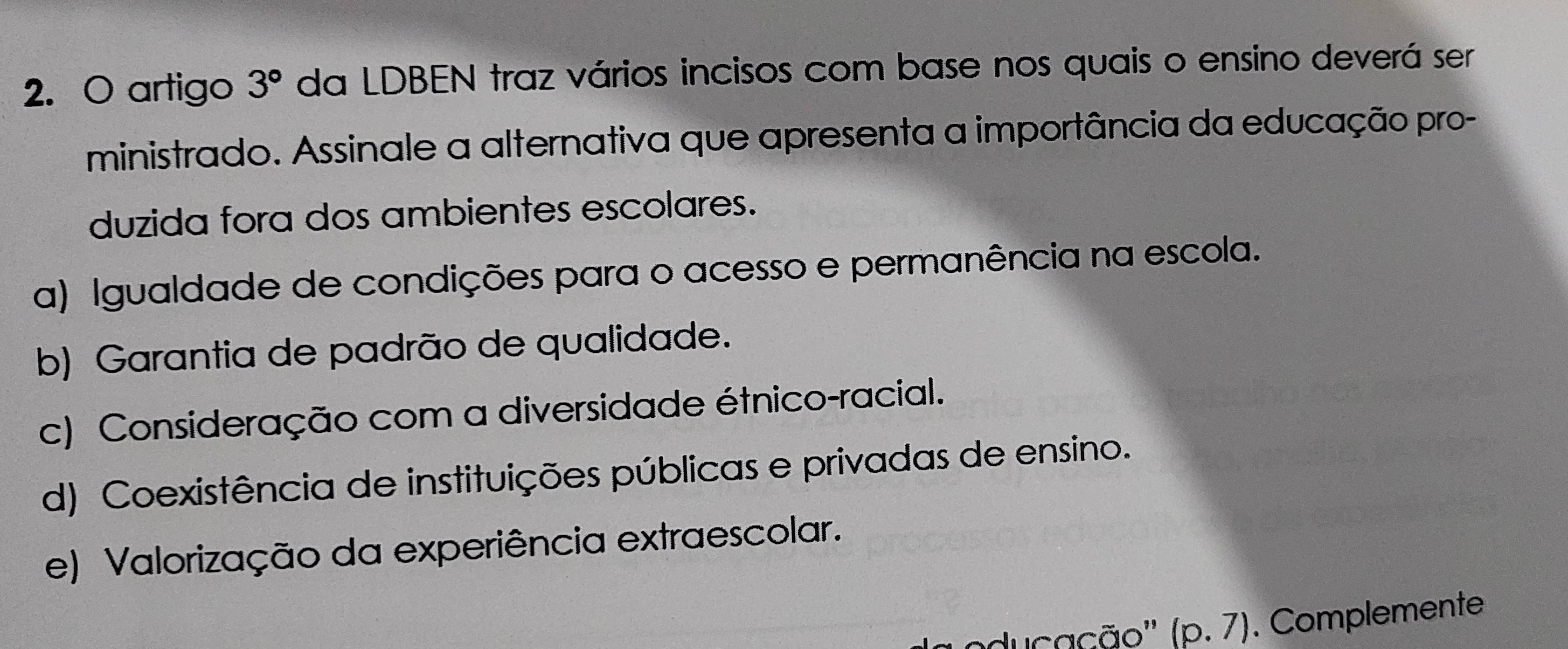 artigo 3° da LDBEN traz vários incisos com base nos quais o ensino deverá ser
ministrado. Assinale a alternativa que apresenta a importância da educação pro-
duzida fora dos ambientes escolares.
a) Igualdade de condições para o acesso e permanência na escola.
b) Garantia de padrão de qualidade.
c) Consideração com a diversidade étnico-racial.
d) Coexistência de instituições públicas e privadas de ensino.
e) Valorização da experiência extraescolar.
oducação'' (p.7). Complemente