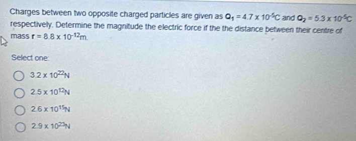 Charges between two opposite charged particles are given as Q_1=4.7* 10^(-5)C and Q_2=5.3* 10^(-5)C
respectively. Determine the magnitude the electric force if the the distance between their centre of
mass r=8.8* 10^(-12)m
Select one:
3.2* 10^(22)N
2.5* 10^(12)N
2.6* 10^(15)N
2.9* 10^(23)N