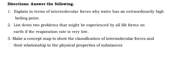 Directions: Answer the following. 
1. Explain in terms of intermolecular forces why water has an extraordinarily high 
boiling point. 
2. List down two problems that might be experienced by all life forms on 
earth if the evaporation rate is very low. 
3. Make a concept map to show the classification of intermolecular forces and 
their relationship to the physical properties of substances