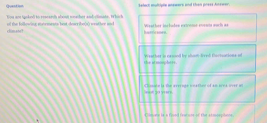 Question Select multiple answers and then press Answer.
You are tasked to research about weather and climate. Which
of the following statements best describe(s) weather and
Weather includes extreme events such as
climate? hurricanes.
Weather is caused by short-lived fluctuations of
the atmosphere.
Climate is the average weather of an area over at
least 30 years.
Climate is a fixed feature of the atmosphere.