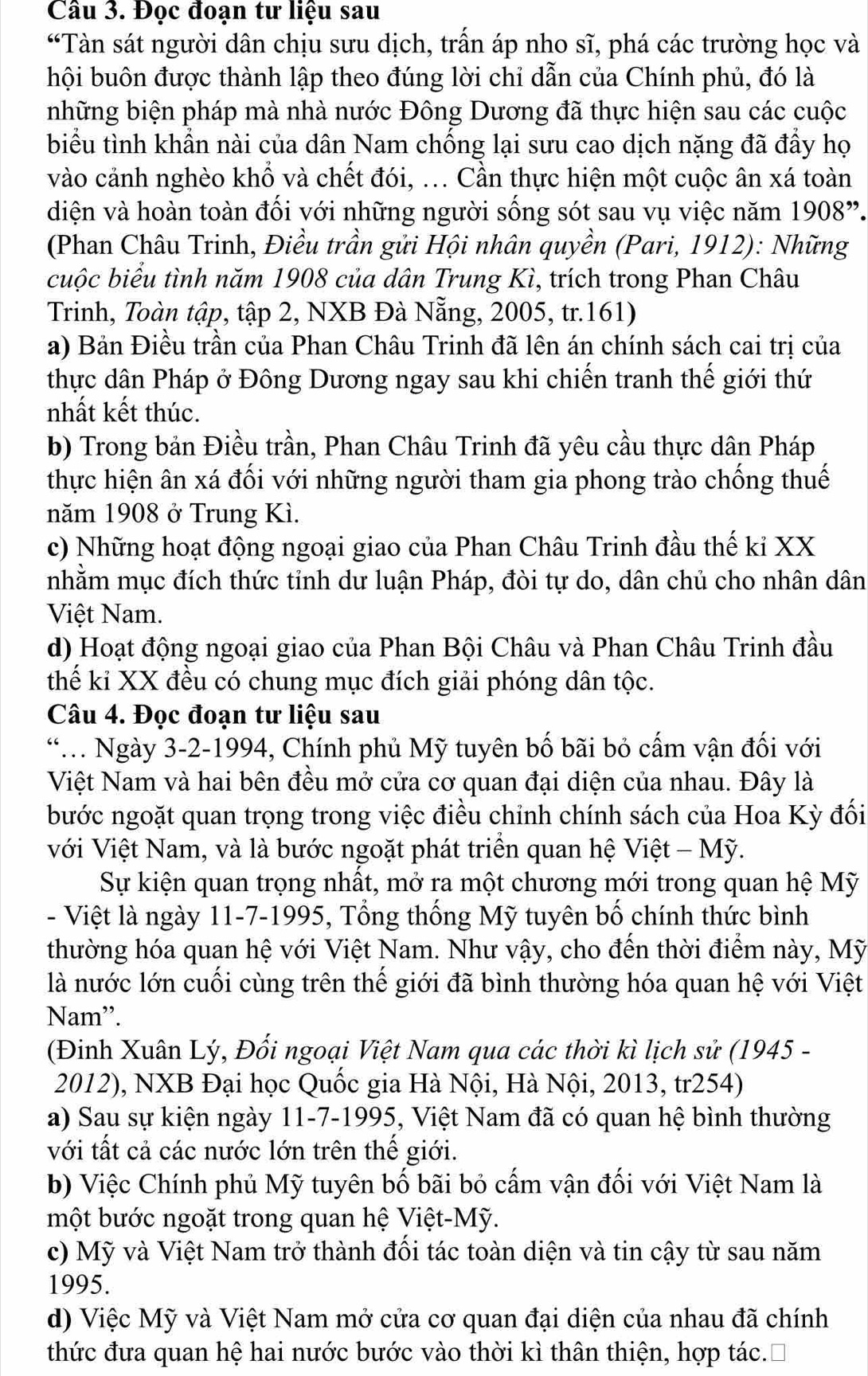 Đọc đoạn tư liệu sau
“Tàn sát người dân chịu sưu dịch, trần áp nho sĩ, phá các trường học và
hội buôn được thành lập theo đúng lời chỉ dẫn của Chính phủ, đó là
những biện pháp mà nhà nước Đông Dương đã thực hiện sau các cuộc
biểu tình khẩn nài của dân Nam chống lại sưu cao dịch nặng đã đầy họ
vào cảnh nghèo khổ và chết đói, ... Cần thực hiện một cuộc ân xá toàn
diện và hoàn toàn đối với những người sống sót sau vụ việc năm 1908”.
(Phan Châu Trinh, Điều trần gửi Hội nhân quyền (Pari, 1912): Những
cuộc biểu tình năm 1908 của dân Trung Kì, trích trong Phan Châu
Trinh, Toàn tập, tập 2, NXB Đà Nẵng, 2005, tr.161)
a) Bản Điều trần của Phan Châu Trinh đã lên án chính sách cai trị của
thực dân Pháp ở Đông Dương ngay sau khi chiến tranh thế giới thứ
nhất kết thúc.
b) Trong bản Điều trần, Phan Châu Trinh đã yêu cầu thực dân Pháp
thực hiện ân xá đối với những người tham gia phong trào chống thuế
năm 1908 ở Trung Kì.
c) Những hoạt động ngoại giao của Phan Châu Trinh đầu thế kỉ XX
nhằm mục đích thức tỉnh dư luận Pháp, đòi tự do, dân chủ cho nhân dân
Việt Nam.
d) Hoạt động ngoại giao của Phan Bội Châu và Phan Châu Trinh đầu
thế ki XX đều có chung mục đích giải phóng dân tộc.
Câu 4. Đọc đoạn tư liệu sau
**. Ngày 3-2-1994, Chính phủ Mỹ tuyên bố bãi bỏ cấm vận đối với
Việt Nam và hai bên đều mở cửa cơ quan đại diện của nhau. Đây là
bước ngoặt quan trọng trong việc điều chỉnh chính sách của Hoa Kỳ đối
với Việt Nam, và là bước ngoặt phát triển quan hệ Việt - Mỹ.
Sự kiện quan trọng nhất, mở ra một chương mới trong quan hệ Mỹ
- Việt là ngày 11-7-1995, Tổng thống Mỹ tuyên bố chính thức bình
thường hóa quan hệ với Việt Nam. Như vậy, cho đến thời điểm này, Mỹ
là nước lớn cuối cùng trên thể giới đã bình thường hóa quan hệ với Việt
Nam'.
(Đinh Xuân Lý, Đối ngoại Việt Nam qua các thời kì lịch sử (1945 -
2012), NXB Đại học Quốc gia Hà Nội, Hà Nội, 2013, tr254)
a) Sau sự kiện ngày 11-7-1995, Việt Nam đã có quan hệ bình thường
với tất cả các nước lớn trên thế giới.
b) Việc Chính phủ Mỹ tuyên bố bãi bỏ cấm vận đối với Việt Nam là
một bước ngoặt trong quan hệ Việt-Mỹ.
c) Mỹ và Việt Nam trở thành đối tác toàn diện và tin cậy từ sau năm
1995.
d) Việc Mỹ và Việt Nam mở cửa cơ quan đại diện của nhau đã chính
thức đưa quan hệ hai nước bước vào thời kì thân thiện, hợp tác.