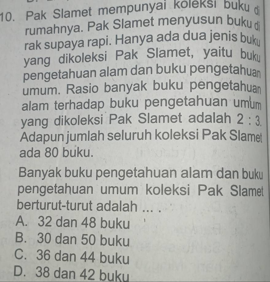 Pak Slamet mempunyai koleksı buku di
rumahnya. Pak Slamet menyusun buku di
rak supaya rapi: Hanya ada dua jenis buku
yang dikoleksi Pak Slamet, yaitu buku
pengetahuan alam dan buku pengetahuan
umum. Rasio banyak buku pengetahuan
alam terhadap buku pengetahuan umum
yang dikoleksi Pak Slamet adalah 2:3. 
Adapun jumlah seluruh koleksi Pak Slamet
ada 80 buku.
Banyak buku pengetahuan alam dan buku
pengetahuan umum koleksi Pak Slamet
berturut-turut adalah ... .
A. 32 dan 48 buku
B. 30 dan 50 buku
C. 36 dan 44 buku
D. 38 dan 42 buku