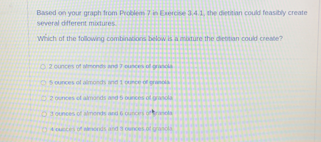 Based on your graph from Problem 7 in Exercise 3.4.1, the dietitian could feasibly create
several different mixtures.
Which of the following combinations below is a mixture the dietitian could create?
2 ounces of almonds and 7 ounces of granola
5 ounces of almonds and 1 ounce of granola
2 ounces of almonds and 5 ounces of granola
3 ounces of almonds and 6 ounces of granola
4 ounces of almonds and 3 ounces of granola