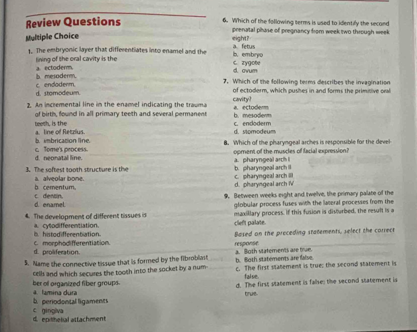 Which of the following terms is used to identify the second
Review Questions prenatal phase of pregnancy from week two through week
Multiple Choice eight?
a、 fetus
1. The embryonic layer that differentiates into enamel and the b. embryo
lining of the oral cavity is the c. zygote
a. ectoderm.
d. ovum
bmesoderm.
c endoderm. 7. Which of the following terms describes the invagination
d. stomodeum. of ectoderm, which pushes in and forms the primitive oral
cavity?
2. An incremental line in the enamel indicating the trauma a. ectoderm
of birth, found in all primary teeth and several permanent b. mesoderm
teeth, is the c. endoderm
a. line of Retzius. d. stomodeum
b. imbrication line.
c. Tome's process. 8. Which of the pharyngeal arches is responsible for the devel-
d. neonatal line. opment of the muscles of facial expression?
a. pharyngeal arch I
3. The softest tooth structure is the b. pharyngeal arch II
a. alveolar bone. c. pharyngeal arch Il
b cementum. d. pharyngeal arch IV
c. dentin. 9. Between weeks eight and twelve, the primary palate of the
d. enamel, globular process fuses with the lateral processes from the
4. The development of different tissues is maxillary process. If this fusion is disturbed, the result is a
a. cytodifferentiation. cleft palate.
b. histodifferentiation. Based on the preceding statements, select the correct
c morphodifferentiation.
response.
d. proliferation. a. Both statements are true.
5. Name the connective tissue that is formed by the fibroblast b. Both statements are false.
cells and which secures the tooth into the socket by a num- c. The first statement is true; the second statement is
ber of organized fiber groups. faise.
d. The first statement is false; the second statement is
a. lamina dura true.
b. periodontal ligaments
c gingiva
d.epithelial attachment