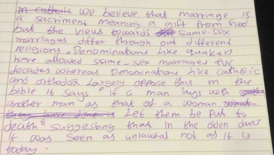 we believe that marriage is 
a sacriment meaning a gifl from Ged 
but the views towards same. sex 
marriages differ through out different 
religions. Denominations like quaked 
have allowed same sex maages fur 
decades wohereas penominations lke Catholic 
and orthodox larsery oppose ams in the 
bible 16 says If a man lags with 
another man as that of a woman 
Let them be put to 
death? suggestng that in the olden doas 
If was Seen as unlawfal not of if is 
today.