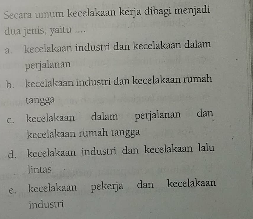 Secara umum kecelakaan kerja dibagi menjadi
dua jenis, yaitu ....
a. kecelakaan industri dan kecelakaan dalam
perjalanan
b. kecelakaan industri dan kecelakaan rumah
tangga
c. kecelakaan dalam perjalanan dan
kecelakaan rumah tangga
d. kecelakaan industri dan kecelakaan lalu
lintas
e. kecelakaan pekerja dan kecelakaan
industri