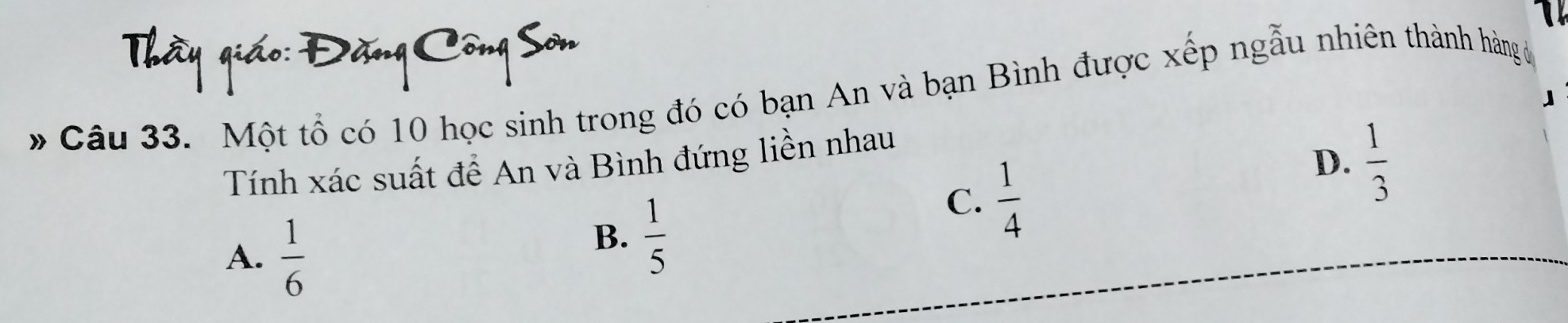 Một tổ có 10 học sinh trong đó có bạn An và bạn Bình được xếp ngẫu nhiên thành hàng ả
Tính xác suất để An và Bình đứng liền nhau
C.  1/4 
D.  1/3 
A.  1/6 
B.  1/5 