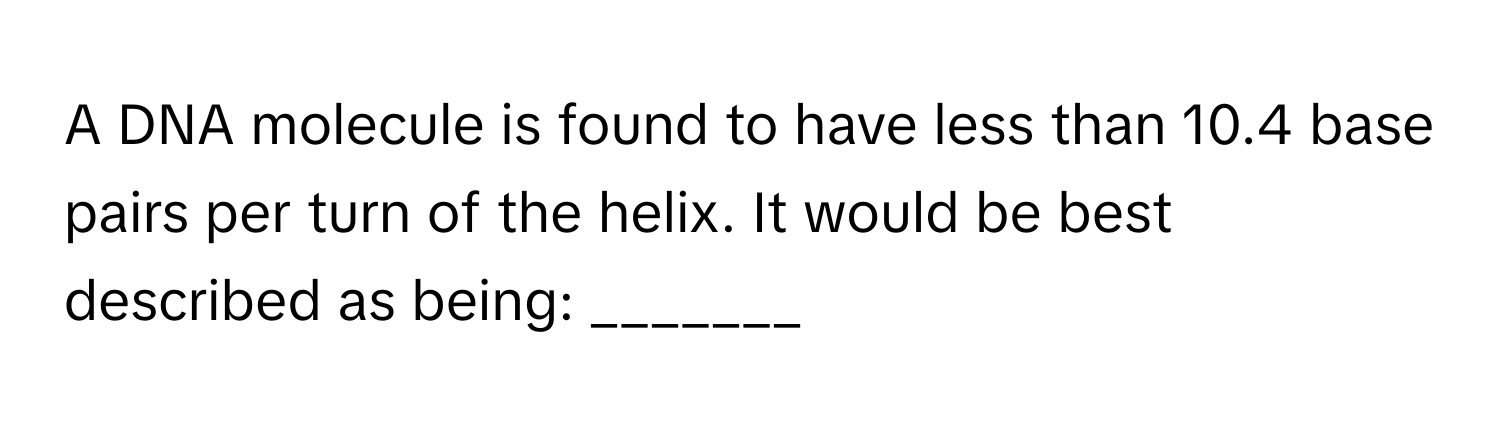 A DNA molecule is found to have less than 10.4 base pairs per turn of the helix. It would be best described as being: _______