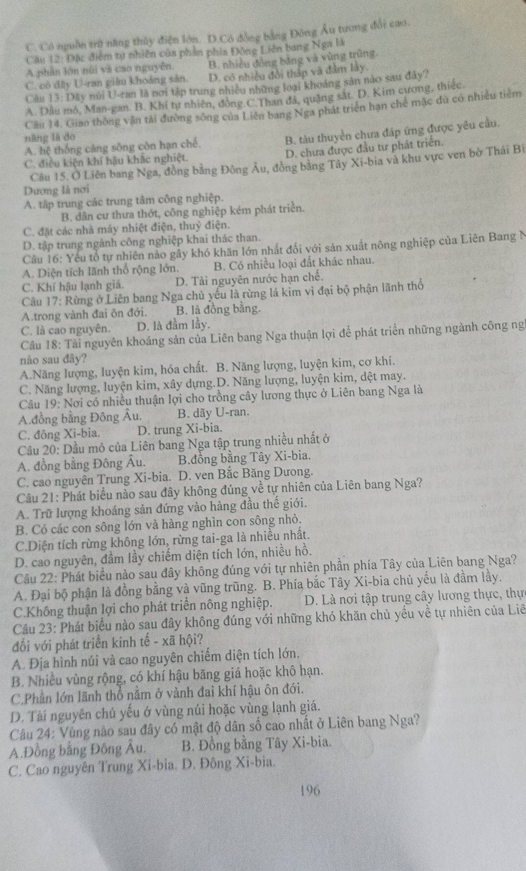 C. Có nguồn trữ năng thủy điện lớn. D.Có đồng bằng Đông Âu tương đổi cao.
Câu 12: Đặc điểm tự nhiên của phần phía Đông Liên bang Nga là
A phần lớn núi và cao nguyên. B. phiều đồng bằng và vùng trũng.
C. cô đây U-ran giâu khoảng sản. D. có nhiều đổi thấp và đầm lây.
Câu 13: Dây núi U-ran là nơi tập trung nhiều những loại khoảng sản nào sau đây?
A. Dầu mó, Man-gan. B. Khí tự nhiên, đồng.C.Than đá, quặng sắt. D. Kim cương, thiếc.
Câu 14. Giao thông vận tải đường sông của Liên bang Nga phát triển hạn chế mặc dù có nhiều tiểm
nàng lā do
A. hệ thống cáng sông còn hạn chế.
B. tàu thuyền chưa đáp ứng được yêu cầu.
D. chưa được đầu tư phát triển.
C. điều kiện khí hậu khắc nghiệt.
Câu 15, Ở Liên bang Nga, đồng bằng Đông Âu, đồng bằng Tây Xi-bia và khu vực ven bờ Thái Bỉ
Dương là nơi
A. tập trung các trung tâm công nghiệp.
B. dân cư thưa thớt, công nghiệp kém phát triển.
C. đặt các nhà máy nhiệt điện, thuỷ điện.
D. tập trung ngành công nghiệp khai thác than.
Câu 16: Yếu tổ tự nhiên nào gây khó khăn lớn nhất đối với sản xuất nông nghiệp của Liên Bang N
A. Diện tích lãnh thổ rộng lớn. B. Có nhiều loại đất khác nhau.
C. Khí hậu lạnh giá. D. Tải nguyên nước hạn chế.
Câu 17: Rừng ở Liên bang Nga chủ yếu là rừng lá kim vì đại bộ phận lãnh thổ
A.trong vành đai ôn đới. B. là đồng bằng.
C. là cao nguyên. D. là đầm lầy.
Câu 18: Tài nguyên khoáng sản của Liên bang Nga thuận lợi để phát triển những ngành công ng
nào sau đây?
A.Năng lượng, luyện kim, hóa chất. B. Năng lượng, luyện kim, cơ khí.
C. Năng lượng, luyện kim, xây dựng.D. Năng lượng, luyện kim, dệt may.
Câu 19: Nơi có nhiều thuận lợi cho trồng cây lương thực ở Liên bang Nga là
A.đồng bằng Đông Âu. B. dãy U-ran.
C. đông Xi-bia. D. trung Xi-bia.
Cầu 20: Dầu mỏ của Liên bang Nga tập trung nhiều nhất ở
A. đồng bằng Đông Âu. B.đồng bằng Tây Xi-bia.
C. cao nguyên Trung Xi-bia. D. ven Bắc Băng Dưong.
Câu 21: Phát biểu nào sau đây không đúng về tự nhiên của Liên bang Nga?
A. Trữ lượng khoáng sản đứng vào hàng đầu thế giới.
B. Có các con sông lớn và hàng nghìn con sông nhỏ.
C.Diện tích rừng không lớn, rừng tai-ga là nhiều nhất.
D. cao nguyên, đầm lầy chiếm diện tích lớn, nhiều hồ.
Cầu 22: Phát biểu nào sau đây không đúng với tự nhiên phần phía Tây của Liên bang Nga?
A. Đại bộ phận là đồng bằng và vũng trũng. B. Phía bắc Tây Xi-bia chủ yếu là đầm lầy.
C.Không thuận lợi cho phát triển nông nghiệp. D. Là nơi tập trung cây lương thực, thực
Cầâu 23: Phát biểu nào sau đây không đúng với những khó khăn chủ yếu về tự nhiên của Liê
đổi với phát triển kinh tế - xã hội?
A. Địa hình núi và cao nguyên chiếm diện tích lớn.
B. Nhiều vùng rộng, có khí hậu băng giá hoặc khô hạn.
C.Phần lớn lãnh thổ nằm ở vành đai khí hậu ôn đới.
D. Tài nguyên chủ yếu ở vùng núi hoặc vùng lạnh giá.
Câu 24: Vùng nào sau đây có mật độ dân số cao nhất ở Liên bang Nga?
A.Đồng bằng Đông Âu. B. Đồng bằng Tây Xi-bia.
C. Cao nguyên Trung Xi-bia. D. Đông Xi-bia.
196