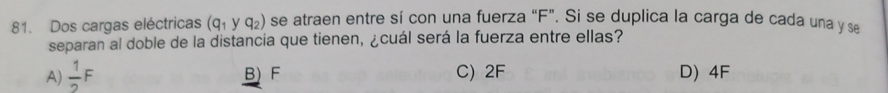 Dos cargas eléctricas (q_1yq_2) se atraen entre sí con una fuerza “ F ”. Si se duplica la carga de cada una y se
separan al doble de la distancia que tienen, ¿cuál será la fuerza entre ellas?
A)  1/2 F B) F C) 2F D) 4F