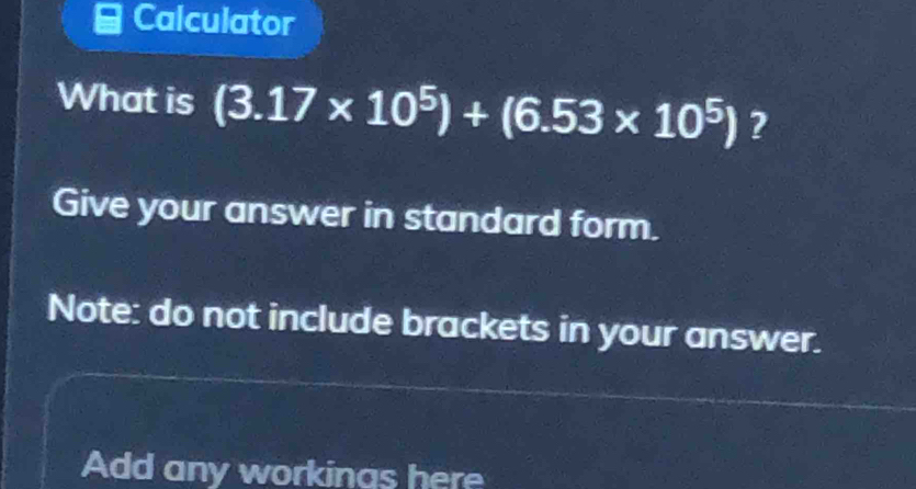 Calculator 
What is (3.17* 10^5)+(6.53* 10^5) ? 
Give your answer in standard form. 
Note: do not include brackets in your answer. 
Add any workinas here