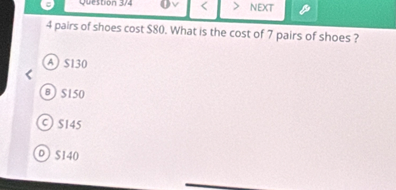 Question 3/4 I < > NEXT
4 pairs of shoes cost $80. What is the cost of 7 pairs of shoes ?
A S130
B S150
C S145
D S140