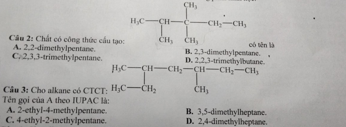 Cầu 2: Chất có công thức cấ beginarrayr AC_□ =□ _(□)^(□)□  2_□  l là
A. 2, 2 -dimethylpentane.
C. 2, 3, 3 -trimethylpentane.
Câu 3: Cho alkane có CTCT:
Tên gọi của A theo IUPAC là:
A. 2 -ethyl- 4 -methylpentane. B. 3, 5 -dimethylheptane.
C. 4 -ethyl- 2 -methylpentane. D. 2, 4 -dimethylheptane.