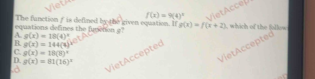 Vieth
f(x)=9(4)^x
Viet Accep
The function f is defined by the given equation. If g(x)=f(x+2)
equations defines the function g?
A. g(x)=18(4)^x
B. g(x)=144(4)
C. g(x)=18(8)^x
D. g(x)=81(16)^x
Viet Accepted
Viet Accepted