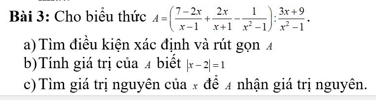 Cho biểu thức A=( (7-2x)/x-1 + 2x/x+1 - 1/x^2-1 ): (3x+9)/x^2-1 . 
a) Tìm điều kiện xác định và rút gọn 4
b)Tính giá trị của 4 biết |x-2|=1
c)Tìm giá trị nguyên của x để 4 nhận giá trị nguyên.