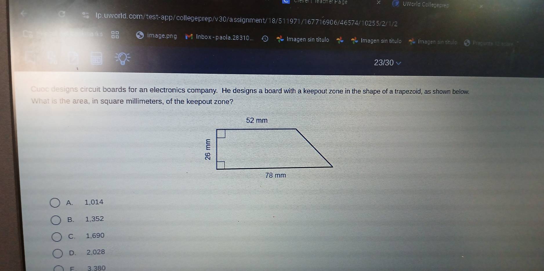 Oer Page
* UWorld Collegeprep
lp.uworld.com/test-app/collegeprep/v30/assignment/18/511971/167716906/46574/10255/2/1/2
image.png Inbox-paola.28310... Imagen sin título Imagen sin título Imagen sin título
23/30 
Cuoc designs circuit boards for an electronics company. He designs a board with a keepout zone in the shape of a trapezoid, as shown below.
What is the area, in square millimeters, of the keepout zone?
A. 1,014
B. 1,352
C. 1,690
D. 2,028
F 3.380