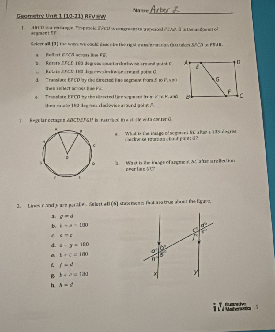 Name
Geometry Unit 1 (10-21) REVIEW
_
1 ABCD is a rectangle. Trapezold EFCD is congruent to trapezoid FEAB. G is the midpoint of
segment EF
Select all (3) the ways we could describe the rigid transformation that takes EFCD to FEAB.
a. Reflect EFCD across line FE.
b. Rotate EFCD 180 degrees counterclockwise around point G
c. Rotate EFCD 180 degrees clockwise around point G.
d) Translate EFCD by the directed line segment from E to F, and
then reflect across line FE.
e. Translate EFCD by the directed line segment from E to F, and
then rotate 180 degrees clockwise around point F.
2. Regular octagon ABCDEFGH is inscribed in a circle with center O.
a. What is the image of segment BC after a 135-degree
clockwise rotation about point O?
b. What is the image of segment BC after a reflection
over line GC?
3. Lines x and y are parallel. Select all (6) statements that are true about the figure.
a. g=d
b. h+e=180
C. a=c
d. a+g=180
e. b+c=180
f. f=d
g b+e=180
h. h=d
Illustrative
Mathematics 1