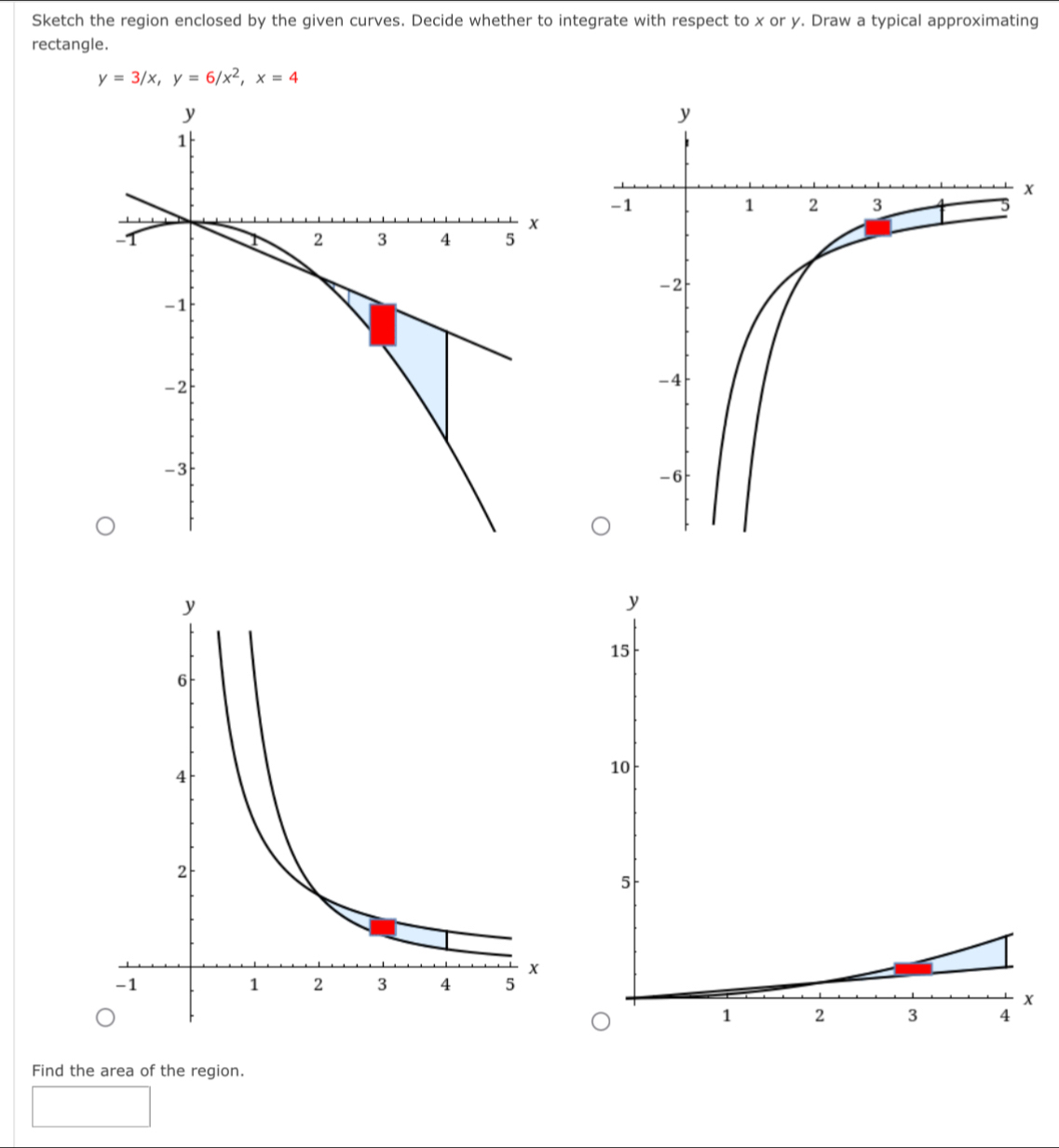 Sketch the region enclosed by the given curves. Decide whether to integrate with respect to x or y. Draw a typical approximating 
rectangle.
y=3/x, y=6/x^2, x=4
Find the area of the region.