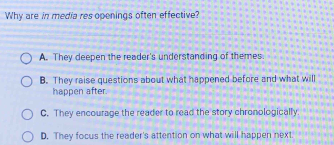 Why are in media res openings often effective?
A. They deepen the reader's understanding of themes.
B. They raise questions about what happened before and what will
happen after.
C. They encourage the reader to read the story chronologically.
D. They focus the reader's attention on what will happen next.