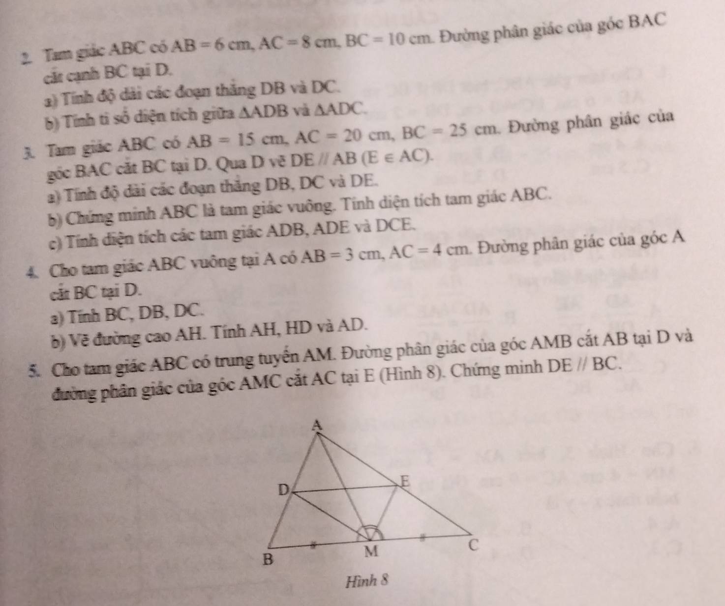 Tam giác ABC có AB=6cm, AC=8cm, BC=10cm 1. Đường phân giác của góc BAC
cát cạnh BC tại D. 
2) Tính độ dài các đoạn thắng DB và DC. 
b) Tính ti số diện tích giữa △ ADB và △ ADC. 
3. Tam giác ABC có AB=15cm, AC=20cm, BC=25cm Đường phân giác của 
gốc BAC cắt BC tại D. Qua D vẽ DEparallel AB(E∈ AC). 
a) Tính độ đài các đoạn thắng DB, DC và DE. 
b) Chứng minh ABC là tam giác vuông. Tính diện tích tam giác ABC. 
c) Tính diện tích các tam giác ADB, ADE và DCE. 
4. Cho tam giác ABC vuông tại A có AB=3cm, AC=4cm 1. Đường phân giác của góc A 
cát BC tại D. 
a) Tính BC, DB, DC. 
b) Về đường cao AH. Tính AH, HD và AD. 
5. Cho tam giác ABC có trung tuyển AM. Đường phân giác của góc AMB cắt AB tại D và 
đường phần giác của góc AMC cắt AC tại E (Hình 8). Chứng minh DEparallel BC. 
Hình 8