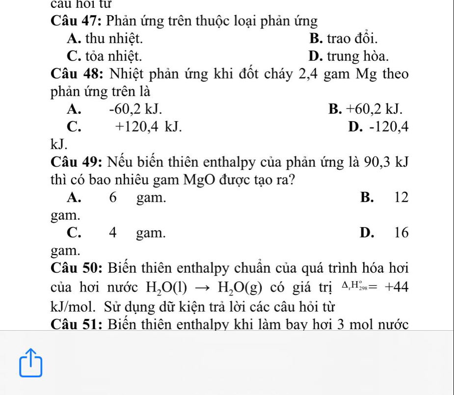 cau ho1 tư
Câu 47: Phản ứng trên thuộc loại phản ứng
A. thu nhiệt. B. trao đổi.
C. tỏa nhiệt. D. trung hòa.
Câu 48: Nhiệt phản ứng khi đốt cháy 2,4 gam Mg theo
phản ứng trên là
A. -60, 2 kJ. B. +60, 2 kJ.
C. +120,4 kJ. D. -120,4
kJ.
Câu 49: Nếu biến thiên enthalpy của phản ứng là 90, 3 kJ
thì có bao nhiêu gam MgO được tạo ra?
A. 6 gam. B. 12
gam.
C. 4 gam. D. 16
gam.
Câu 50: Biến thiên enthalpy chuẩn của quá trình hóa hơi
của hơi nước H_2O(l)to H_2O(g) có giá trị △ _rH_(298)°=+44
kJ/mol. Sử dụng dữ kiện trả lời các câu hỏi từ
Câu 51: Biến thiên enthalpy khi làm bay hơi 3 mol nước