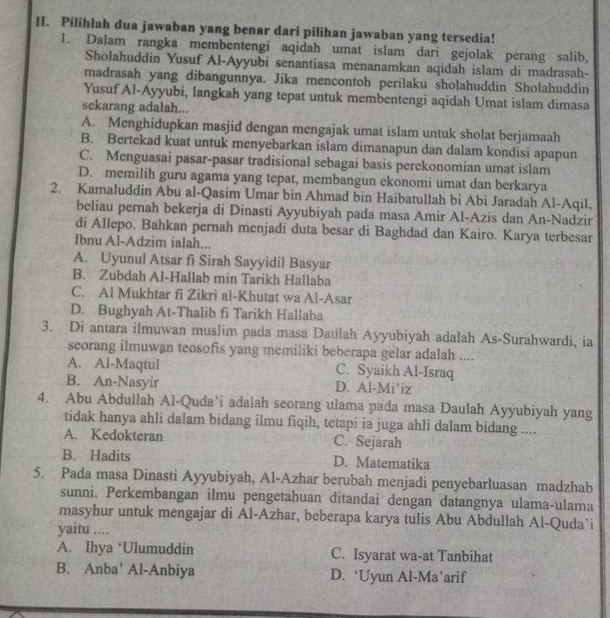 Pilihlah dua jawaban yang benar dari pilihan jawaban yang tersedia!
l. Dalam rangka membentengi aqidah umat islam dari gejolak perang salib,
Sholahuddin Yusuf Al-Ayyubi senantiasa menanamkan aqidah islam di madrasah-
madrasah yang dibangunnya. Jika mencontoh perilaku sholahuddin Sholahuddin
Yusuf Al-Ayyubi, langkah yang tepat untuk membentengi aqidah Umat islam dimasa
sekarang adalah...
A. Menghidupkan masjid dengan mengajak umat islam untuk sholat berjamaah
B. Bertekad kuat untuk menyebarkan islam dimanapun dan dalam kondisi apapun
C. Menguasai pasar-pasar tradisional sebagai basis perekonomian umat islam
D. memilih guru agama yang tepat, membangun ekonomi umat dan berkarya
2. Kamaluddin Abu al-Qasim Umar bin Ahmad bin Haibatullah bi Abi Jaradah Al-Aqil,
beliau pernah bekerja di Dinasti Ayyubiyah pada masa Amir Al-Azis dan An-Nadzir
di Allepo. Bahkan pernah menjadi duta besar di Baghdad dan Kairo. Karya terbesar
Ibnu Al-Adzim ialah...
A. Uyunul Atsar fi Sirah Sayyidil Basyar
B. Zubdah Al-Hallab min Tarikh Hallaba
C. Al Mukhtar fi Zikri al-Khutat wa Al-Asar
D. Bughyah At-Thalib fi Tarikh Hallaba
3. Di antara ilmuwan muslim pada masa Daulah Ayyubiyah adalah As-Surahwardi, ia
seorang ilmuwan teosofis yang memiliki beberapa gelar adalah ....
A. Al-Maqtul C. Syaikh Al-Israq
B. An-Nasyir D. Al-Mi’iz
4. Abu Abdullah Al-Quda’i adalah seorang ulama pada masa Daulah Ayyubiyah yang
tidak hanya ahli dalam bidang ilmu fiqih, tetapi ia juga ahli dalam bidang ....
A. Kedokteran C. Sejarah
B. Hadits D. Matematika
5. Pada masa Dinasti Ayyubiyah, Al-Azhar berubah menjadi penyebarluasan madzhab
sunni. Perkembangan ilmu pengetahuan ditandai dengan datangnya ulama-ulama
masyhur untuk mengajar di Al-Azhar, beberapa karya tulis Abu Abdullah Al-Quda’i
yaitu ....
A. Ihya ‘Ulumuddin C. Isyarat wa-at Tanbihat
B. Anba’ Al-Anbiya D. ‘Uyun Al-Ma’arif