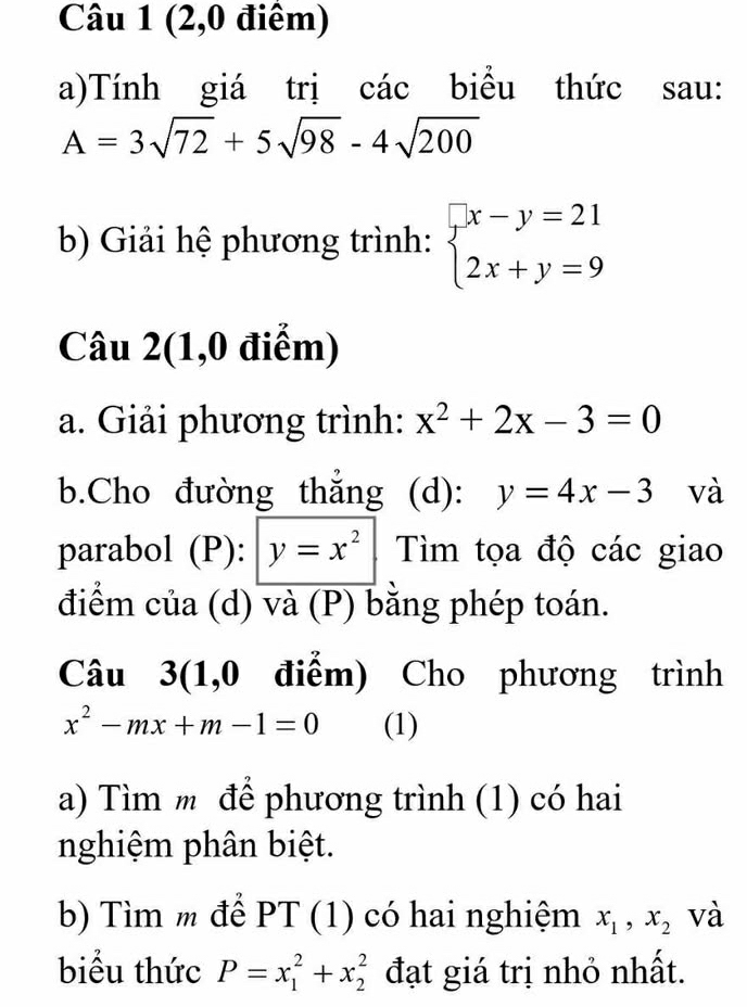 (2,0 điểm) 
a)Tính giá trị các biểu thức sau:
A=3sqrt(72)+5sqrt(98)-4sqrt(200)
b) Giải hệ phương trình: beginarrayl x-y=21 2x+y=9endarray.
Câu 2(1,0 điểm) 
a. Giải phương trình: x^2+2x-3=0
b.Cho đường thắng (d): y=4x-3 và 
parabol (P): y=x^2 Tìm tọa độ các giao 
điểm của (d) và (P) bằng phép toán. 
Câu 3(1,0 điểm) Cho phương trình
x^2-mx+m-1=0 (1) 
a) Tìm m để phương trình (1) có hai 
nghiệm phân biệt. 
b) Tìm m để PT (1) có hai nghiệm x_1, x_2 và 
biểu thức P=x_1^2+x_2^2 đạt giá trị nhỏ nhất.