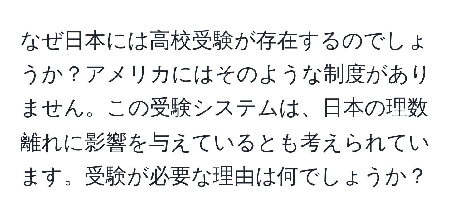 なぜ日本には高校受験が存在するのでしょうか？アメリカにはそのような制度がありません。この受験システムは、日本の理数離れに影響を与えているとも考えられています。受験が必要な理由は何でしょうか？