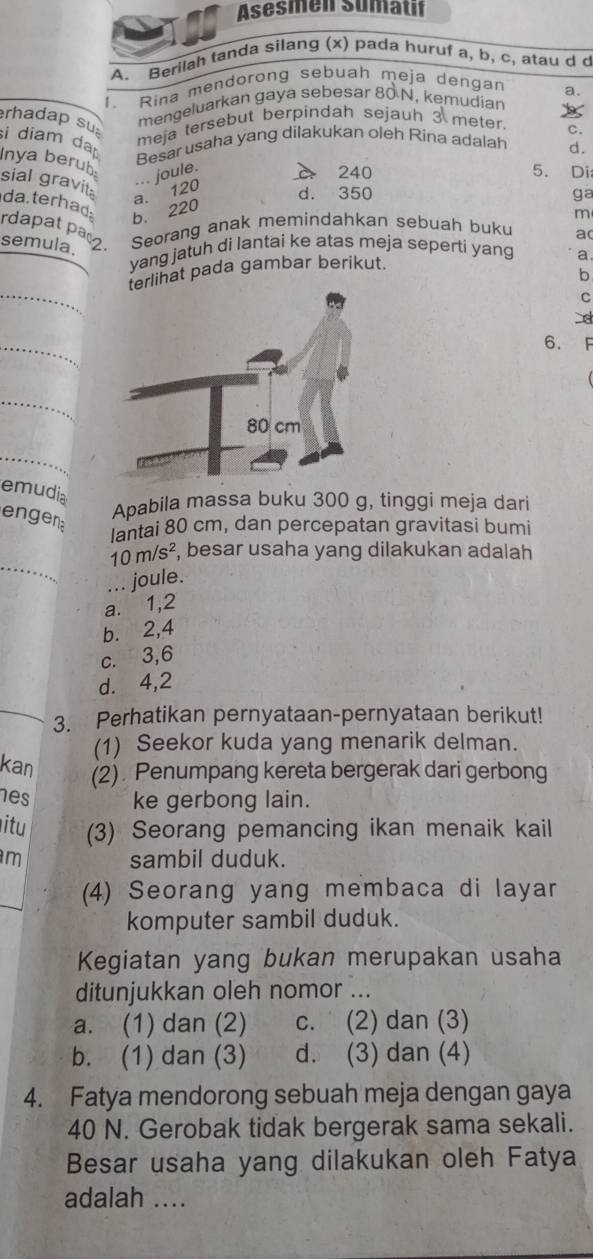 Asesmen Sumatif
A. Berilah tanda silang (x) pada huruf a, b, c, atau d c
1 . Rina mendorong sebuah meja dengan
mengeluarkan gaya sebesar 80 N, kemudian a.
rhadap su si diam da
meja tersebut berpindah sejauh 3 meter
Besar usaha yang dilakukan oleh Rina adalah C.
d.
Inya berub
... joule.
240 5. Di
sial gravita
da.terhad
b. 220 a. 120 d. 350
ga
m
rdapat paç2 Seorang anak memindahkan sebuah buku a
semula.
yang jatuh di lantai ke atas meja seperti yang a
ihat pada gambar berikut.
b
_
C
_
6.
_
_
emudia
engen
Apabila massa buku 300 g, tinggi meja dari
lantai 80 cm, dan percepatan gravitasi bumi
_
10m/s^2 , besar usaha yang dilakukan adalah
joule.
a. 1,2
b.⩽2,4
c. 3,6
d. 4,2
_3. Perhatikan pernyataan-pernyataan berikut!
(1) Seekor kuda yang menarik delman.
kan (2) Penumpang kereta bergerak dari gerbong
es ke gerbong lain.
itu (3) Seorang pemancing ikan menaik kail
m sambil duduk.
(4) Seorang yang membaca di layar
komputer sambil duduk.
Kegiatan yang bukan merupakan usaha
ditunjukkan oleh nomor ...
a. (1) dan (2) c. (2) dan (3)
b. (1) dan (3) d. (3) dan (4)
4. Fatya mendorong sebuah meja dengan gaya
40 N. Gerobak tidak bergerak sama sekali.
Besar usaha yang dilakukan oleh Fatya
adalah ....