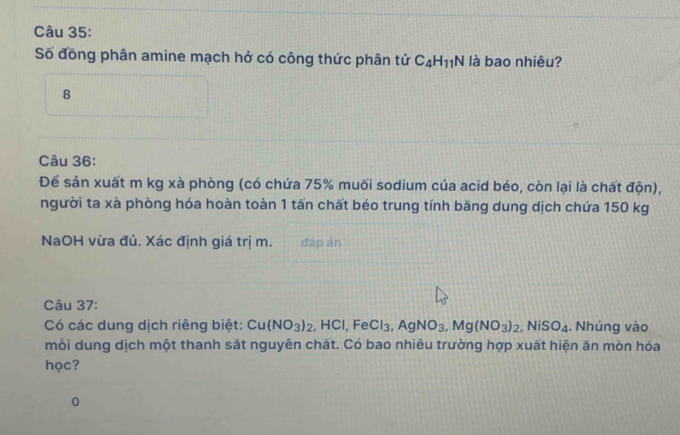 Số đồng phân amine mạch hở có công thức phân tử C_4H_11N là bao nhiêu?
8
Câu 36:
Để sản xuất m kg xà phòng (có chứa 75% muối sodium của acid béo, còn lại là chất độn),
người ta xà phòng hóa hoàn toàn 1 tấn chất béo trung tính bằng dung dịch chứa 150 kg
NaOH vừa đủ. Xác định giá trị m. đáp án
Câu 37:
Có các dung dịch riêng biệt: Cu(NO_3)_2 , H |C|.F e Cl_3, AgNO_3, Mg(NO_3)_2, NiSO_4. Nhúng vào
mỗi dung dịch một thanh sắt nguyên chất. Có bao nhiêu trường hợp xuất hiện ăn mòn hóa
học?
0