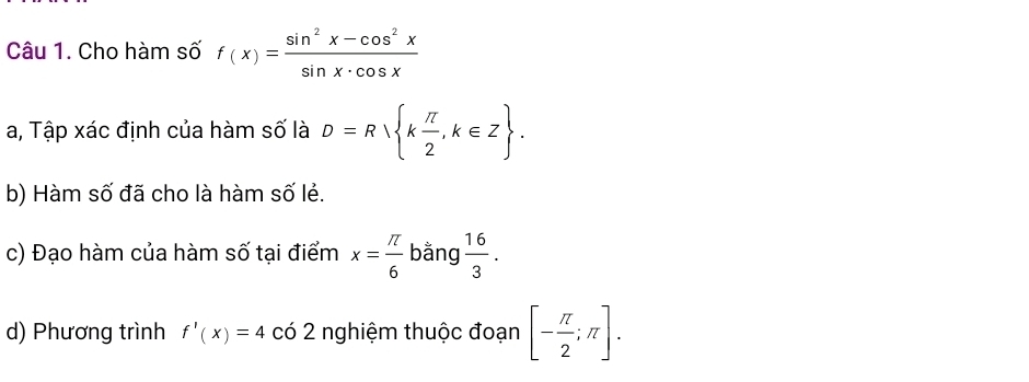 Cho hàm số f(x)= (sin^2x-cos^2x)/sin x· cos x 
a, Tập xác định của hàm số là D=R k π /2 ,k∈ Z. 
b) Hàm số đã cho là hàm số lẻ. 
c) Đạo hàm của hàm số tại điểm x= π /6  bằng  16/3 . 
d) Phương trình f'(x)=4 có 2 nghiệm thuộc đoạn [- π /2 ;π ].