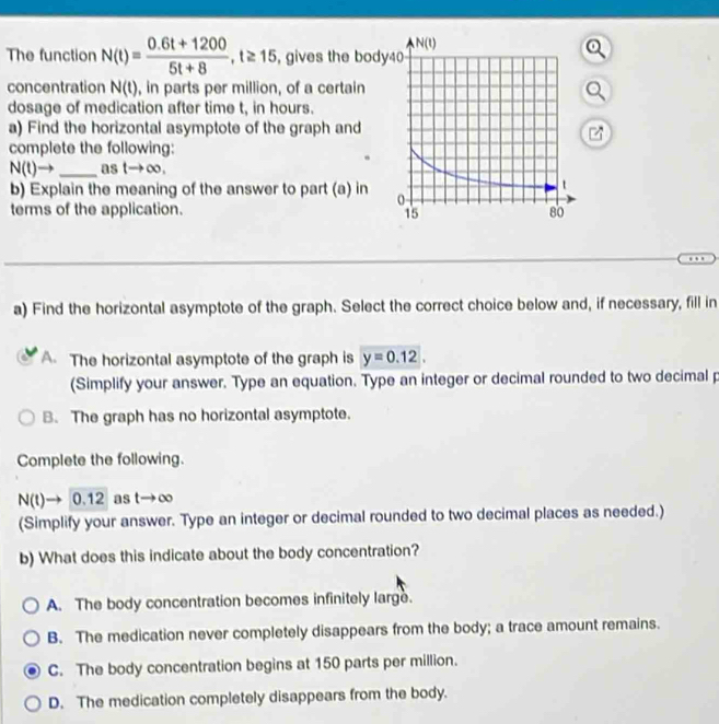 The function N(t)= (0.6t+1200)/5t+8 ,t≥ 15 ,gives the bod
concentration N(t) , in parts per million, of a certain
dosage of medication after time t, in hours.
a) Find the horizontal asymptote of the graph and
complete the following:
N(t)- _as tto ∈fty ,
b) Explain the meaning of the answer to part (a) in 
terms of the application. 
a) Find the horizontal asymptote of the graph. Select the correct choice below and, if necessary, fill in
A The horizontal asymptote of the graph is y=0.12.
(Simplify your answer. Type an equation. Type an integer or decimal rounded to two decimal p
B. The graph has no horizontal asymptote.
Complete the following.
N(t)to 0.12 as t→ ∞
(Simplify your answer. Type an integer or decimal rounded to two decimal places as needed.)
b) What does this indicate about the body concentration?
A. The body concentration becomes infinitely large.
B. The medication never completely disappears from the body; a trace amount remains.
C. The body concentration begins at 150 parts per million.
D. The medication completely disappears from the body.