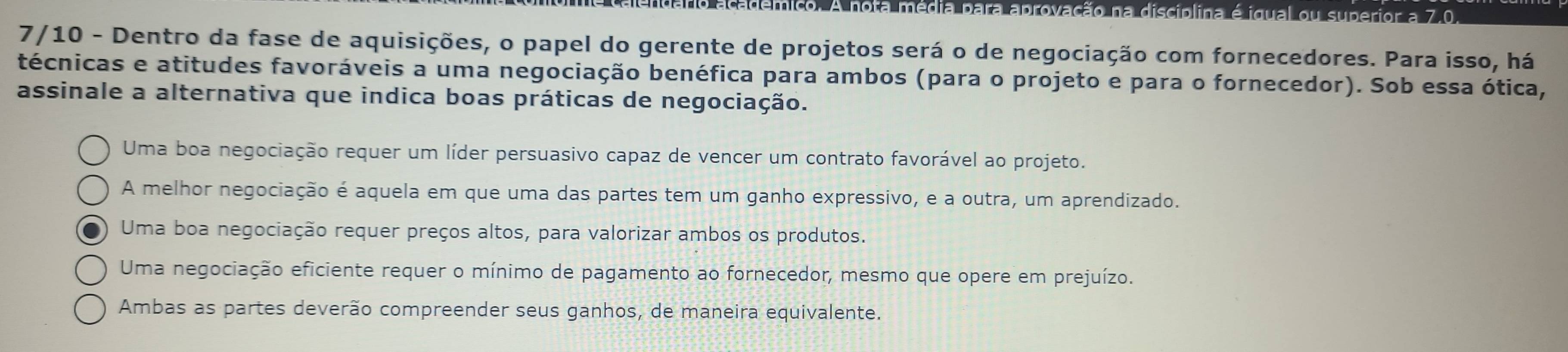 ção na disciplina é igual ou superior a 7.0.
7/10 - Dentro da fase de aquisições, o papel do gerente de projetos será o de negociação com fornecedores. Para isso, há
técnicas e atitudes favoráveis a uma negociação benéfica para ambos (para o projeto e para o fornecedor). Sob essa ótica,
assinale a alternativa que indica boas práticas de negociação.
Uma boa negociação requer um líder persuasivo capaz de vencer um contrato favorável ao projeto.
A melhor negociação é aquela em que uma das partes tem um ganho expressivo, e a outra, um aprendizado.
Uma boa negociação requer preços altos, para valorizar ambos os produtos.
Uma negociação eficiente requer o mínimo de pagamento ao fornecedor, mesmo que opere em prejuízo.
Ambas as partes deverão compreender seus ganhos, de maneira equivalente.