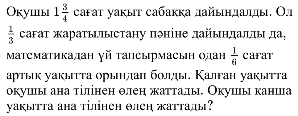 Okушiiы 1 3/4  саfат уакыт сабакка дайыηдалды. Ол
 1/3  сагат жаратылыстану пэніне дайындалды да, 
Μатематикадан γй тапсырмасьн одан  1/6  CaFaT 
артык уакытта орындаπ болды. Калган уакытта 
окушы ана тілінен θлен жаттады. Окушы канша 
уакытта ана тілінен θлен жаттады?