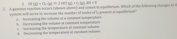2 HI(g)+Cl_2(g)Leftrightarrow 2HCl(g)+I_2(g), △ H<0</tex> 
2. A gaseous reaction occurs (shown above) and comes to equilibrium. Which of the following changes to t
system will serve to increase the number of moles of I_2 present at equilibrium?
a. Increasing the volume at a constant temperature.
b. Decreasing the volume at constant temperature.
c. Increasing the temperature at constant volume.
d. Decreasing the temperature at constant volume.