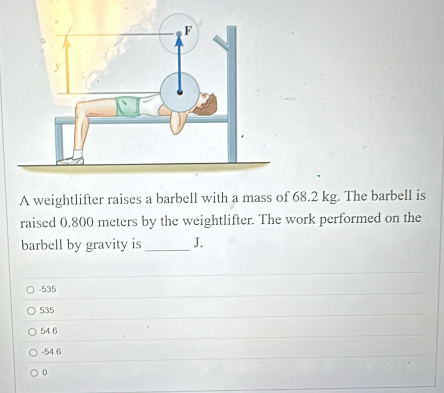 A weightlifter raises a barbell with a mass of 68.2 kg. The barbell is
raised 0.800 meters by the weightlifter. The work performed on the
barbell by gravity is _J.
-535
535
54.6
-54.6
0