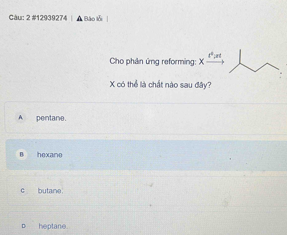 2 #12939274 | ▲ Báo lỗi
to;xt
Cho phản ứng reforming: X
X có thể là chất nào sau đây?
A pentane.
B a hexane
C butane.
D heptane.