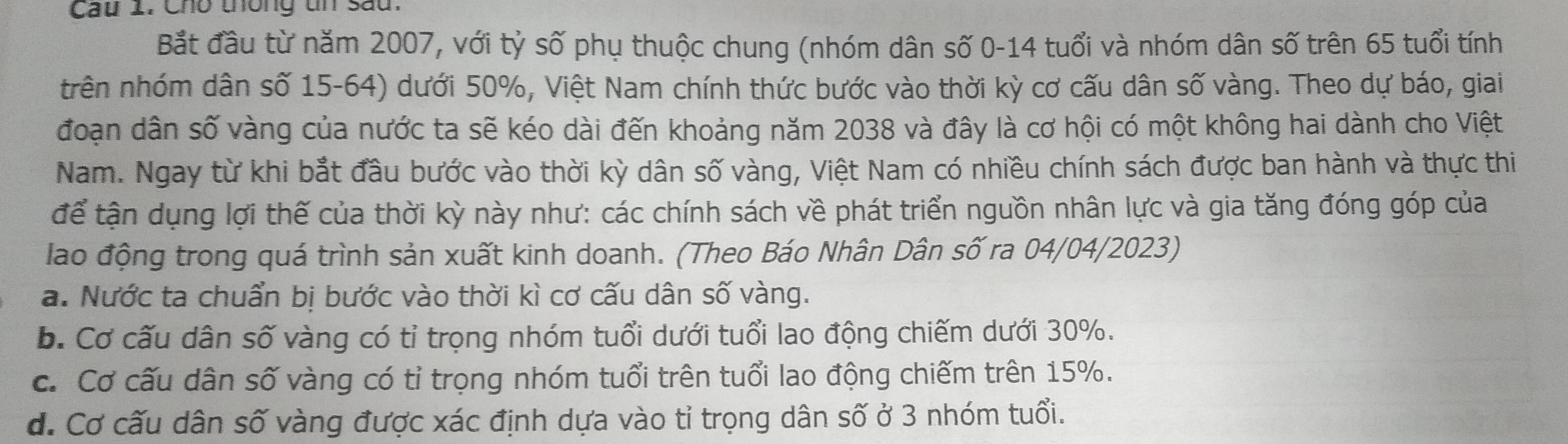 Cau 1: Cho thông tn sau.
Bắt đầu từ năm 2007, với tỷ số phụ thuộc chung (nhóm dân số 0-14 tuổi và nhóm dân số trên 65 tuổi tính
trên nhóm dân số 15-64) dưới 50%, Việt Nam chính thức bước vào thời kỳ cơ cấu dân số vàng. Theo dự báo, giai
đoạn dân số vàng của nước ta sẽ kéo dài đến khoảng năm 2038 và đây là cơ hội có một không hai dành cho Việt
Nam. Ngay từ khi bắt đầu bước vào thời kỳ dân số vàng, Việt Nam có nhiều chính sách được ban hành và thực thi
để tận dụng lợi thế của thời kỳ này như: các chính sách về phát triển nguồn nhân lực và gia tăng đóng góp của
lao động trong quá trình sản xuất kinh doanh. (Theo Báo Nhân Dân số ra 04/04/2023)
a. Nước ta chuẩn bị bước vào thời kì cơ cấu dân số vàng.
b. Cơ cấu dân số vàng có tỉ trọng nhóm tuổi dưới tuổi lao động chiếm dưới 30%.
c. Cơ cấu dân số vàng có tỉ trọng nhóm tuổi trên tuổi lao động chiếm trên 15%.
d. Cơ cấu dân số vàng được xác định dựa vào tỉ trọng dân số ở 3 nhóm tuổi.