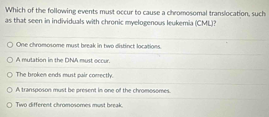 Which of the following events must occur to cause a chromosomal translocation, such
as that seen in individuals with chronic myelogenous leukemia (CML)?
One chromosome must break in two distinct locations.
A mutation in the DNA must occur.
The broken ends must pair correctly.
A transposon must be present in one of the chromosomes.
Two different chromosomes must break.