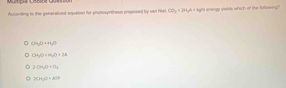 Multipie Choice Question
According to the generalized equation for photosynthesis proposed by van Niel, CO_2+2H_2A+ || light energy yields which of the following?
CH_2O+H_2O
CH_2O+H_2O+2A
2CH_2O+O_2
2CH_2O+ATP