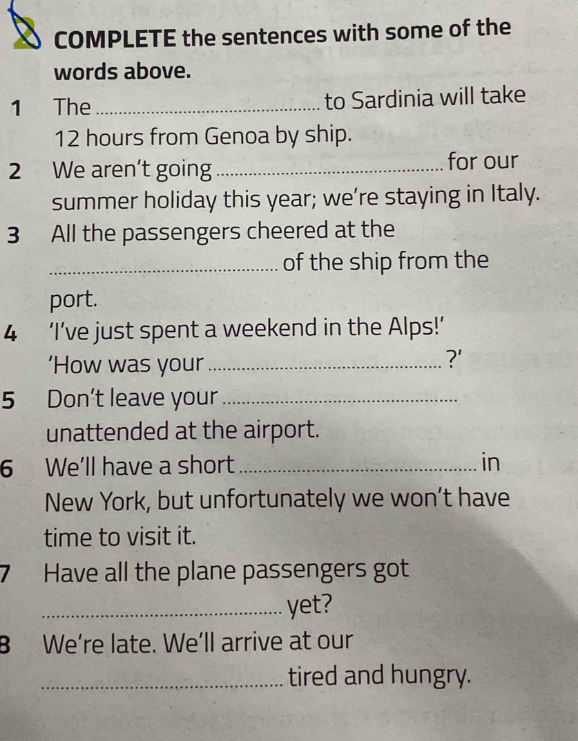 COMPLETE the sentences with some of the 
words above. 
1 The _to Sardinia will take
12 hours from Genoa by ship. 
2 We aren't going_ for our 
summer holiday this year; we’re staying in Italy. 
3 All the passengers cheered at the 
_of the ship from the 
port. 
4 ‘I’ve just spent a weekend in the Alps!’ 
‘How was your_ 
?' 
5 Don't leave your_ 
unattended at the airport. 
6 We'll have a short _in 
New York, but unfortunately we won’t have 
time to visit it. 
7 Have all the plane passengers got 
_yet? 
B We’re late. We’ll arrive at our 
_tired and hungry.