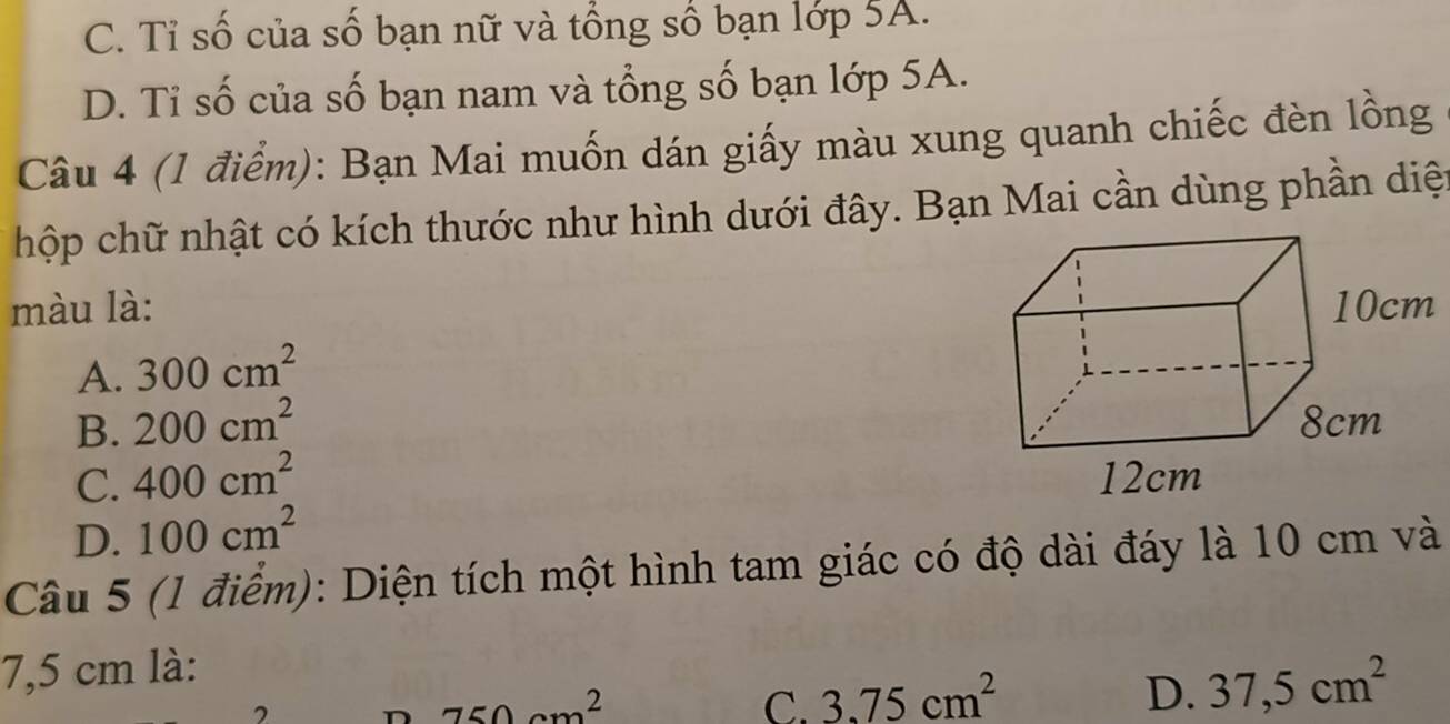 C. Tỉ số của số bạn nữ và tổng số bạn lớp 5A.
D. Tỉ số của số bạn nam và tổng số bạn lớp 5A.
Câu 4 (1 điểm): Bạn Mai muốn dán giấy màu xung quanh chiếc đèn lồng
chộp chữ nhật có kích thước nhu hình dưới đây. Bạn Mai cần dùng phần diệ
màu là:
A. 300cm^2
B. 200cm^2
C. 400cm^2
D. 100cm^2
Câu 5 (1 điểm): Diện tích một hình tam giác có độ dài đáy là 10 cm và
7,5 cm là:
750cm^2
C. 3.75cm^2 D. 37,5cm^2