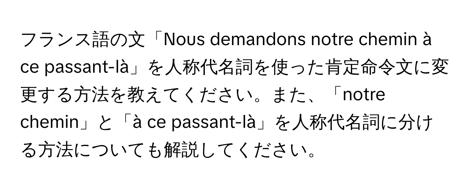 フランス語の文「Nous demandons notre chemin à ce passant-là」を人称代名詞を使った肯定命令文に変更する方法を教えてください。また、「notre chemin」と「à ce passant-là」を人称代名詞に分ける方法についても解説してください。