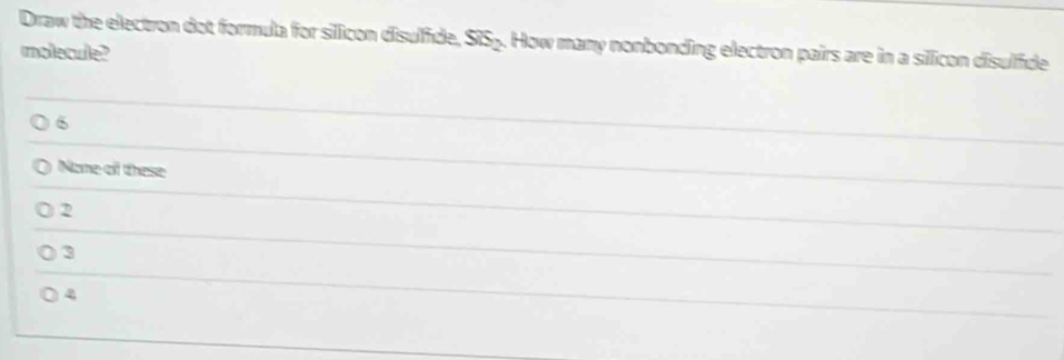 Draw the electron dot formula for silicon disulfide. SiS_2. How many nonbonding electron pairs are in a silicon disulfide
molecule?
6
Nome of these
2
3
4